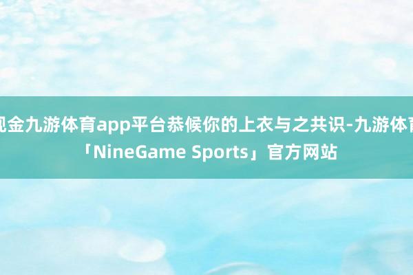 现金九游体育app平台恭候你的上衣与之共识-九游体育「NineGame Sports」官方网站