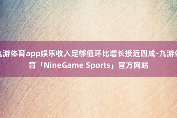九游体育app娱乐收入足够值环比增长接近四成-九游体育「NineGame Sports」官方网站
