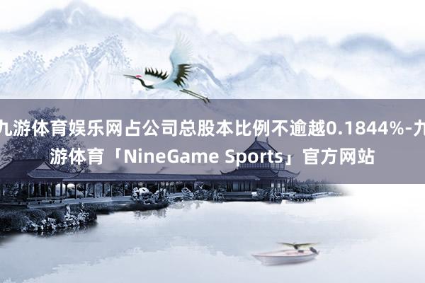 九游体育娱乐网占公司总股本比例不逾越0.1844%-九游体育「NineGame Sports」官方网站