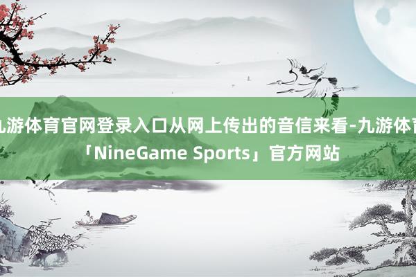 九游体育官网登录入口从网上传出的音信来看-九游体育「NineGame Sports」官方网站