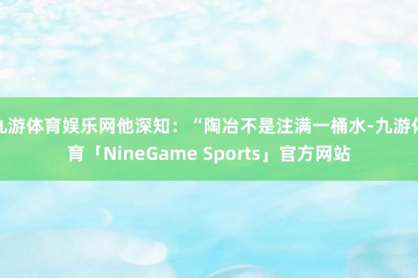 九游体育娱乐网他深知：“陶冶不是注满一桶水-九游体育「NineGame Sports」官方网站