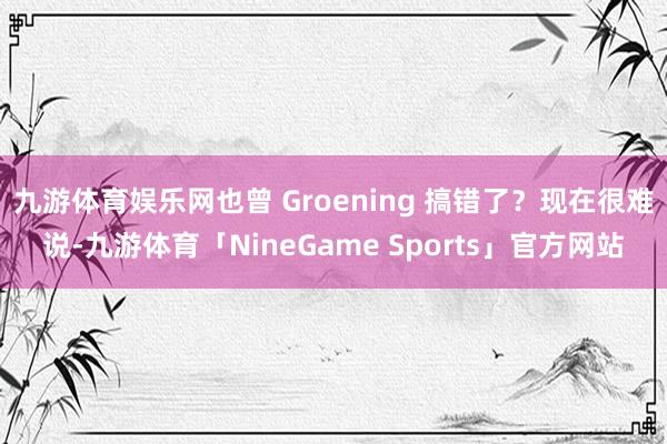 九游体育娱乐网也曾 Groening 搞错了？现在很难说-九游体育「NineGame Sports」官方网站
