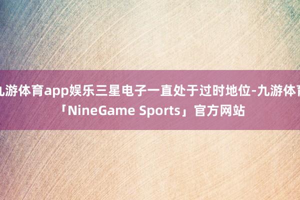 九游体育app娱乐三星电子一直处于过时地位-九游体育「NineGame Sports」官方网站