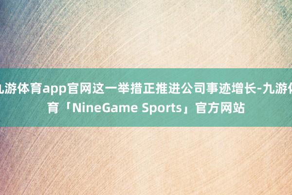 九游体育app官网这一举措正推进公司事迹增长-九游体育「NineGame Sports」官方网站