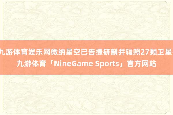 九游体育娱乐网微纳星空已告捷研制并辐照27颗卫星-九游体育「NineGame Sports」官方网站