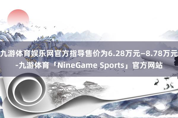 九游体育娱乐网官方指导售价为6.28万元—8.78万元-九游体育「NineGame Sports」官方网站