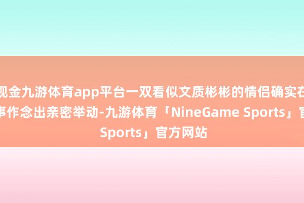 现金九游体育app平台一双看似文质彬彬的情侣确实在全球时事作念出亲密举动-九游体育「NineGame Sports」官方网站