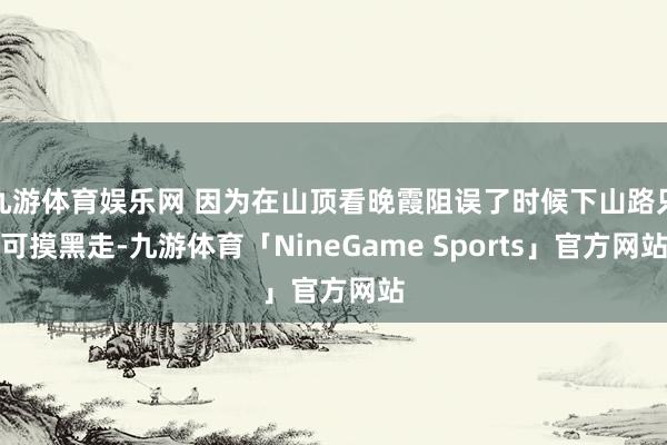 九游体育娱乐网 因为在山顶看晚霞阻误了时候下山路只可摸黑走-九游体育「NineGame Sports」官方网站
