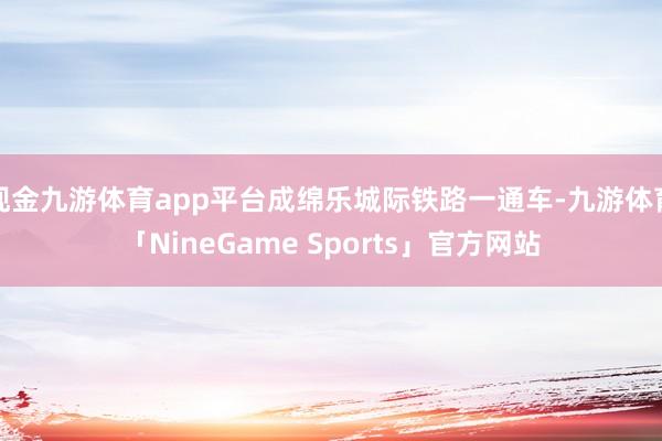 现金九游体育app平台成绵乐城际铁路一通车-九游体育「NineGame Sports」官方网站