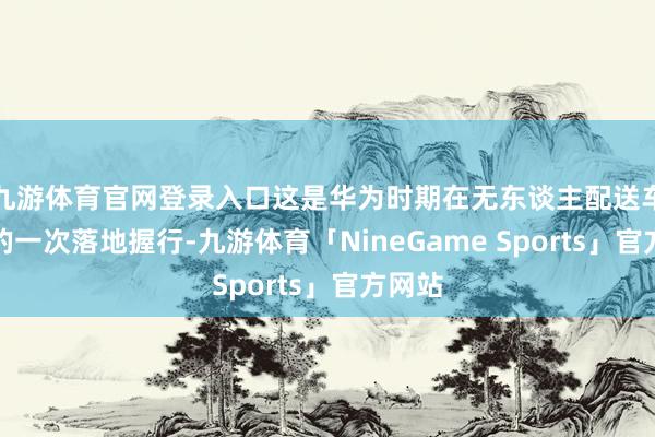 九游体育官网登录入口这是华为时期在无东谈主配送车领域的一次落地握行-九游体育「NineGame Sports」官方网站