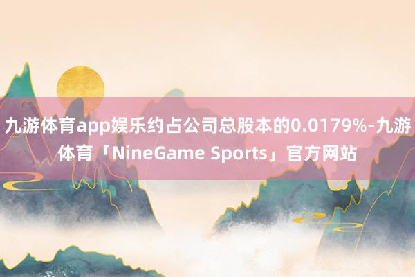 九游体育app娱乐约占公司总股本的0.0179%-九游体育「NineGame Sports」官方网站