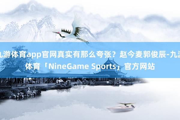 九游体育app官网真实有那么夸张？赵今麦郭俊辰-九游体育「NineGame Sports」官方网站