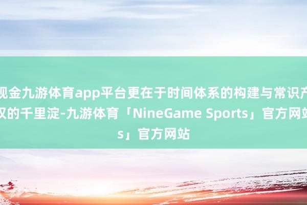 现金九游体育app平台更在于时间体系的构建与常识产权的千里淀-九游体育「NineGame Sports」官方网站