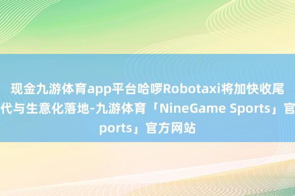 现金九游体育app平台哈啰Robotaxi将加快收尾技艺迭代与生意化落地-九游体育「NineGame Sports」官方网站