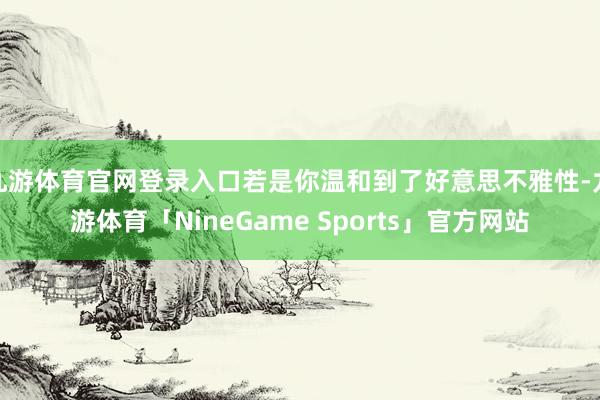 九游体育官网登录入口若是你温和到了好意思不雅性-九游体育「NineGame Sports」官方网站