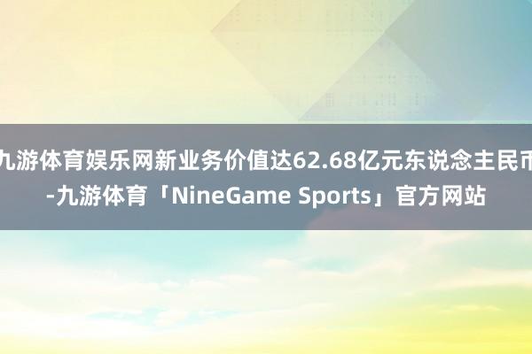 九游体育娱乐网新业务价值达62.68亿元东说念主民币-九游体育「NineGame Sports」官方网站
