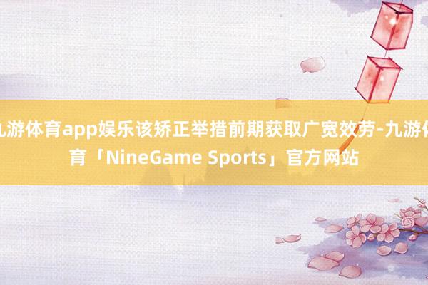 九游体育app娱乐该矫正举措前期获取广宽效劳-九游体育「NineGame Sports」官方网站