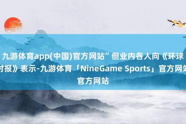 九游体育app(中国)官方网站”　　但业内各人向《环球时报》表示-九游体育「NineGame Sports」官方网站