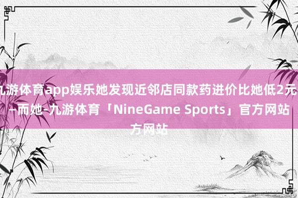 九游体育app娱乐她发现近邻店同款药进价比她低2元——而她-九游体育「NineGame Sports」官方网站