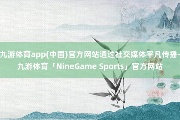 九游体育app(中国)官方网站通过社交媒体平凡传播-九游体育「NineGame Sports」官方网站