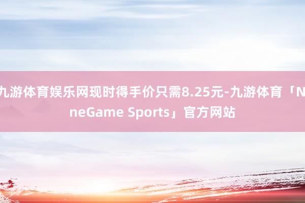 九游体育娱乐网现时得手价只需8.25元-九游体育「NineGame Sports」官方网站