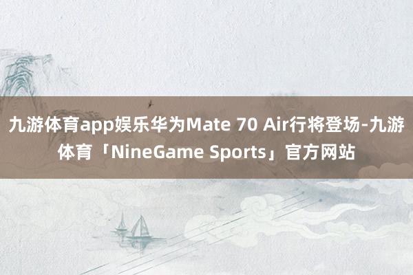 九游体育app娱乐华为Mate 70 Air行将登场-九游体育「NineGame Sports」官方网站
