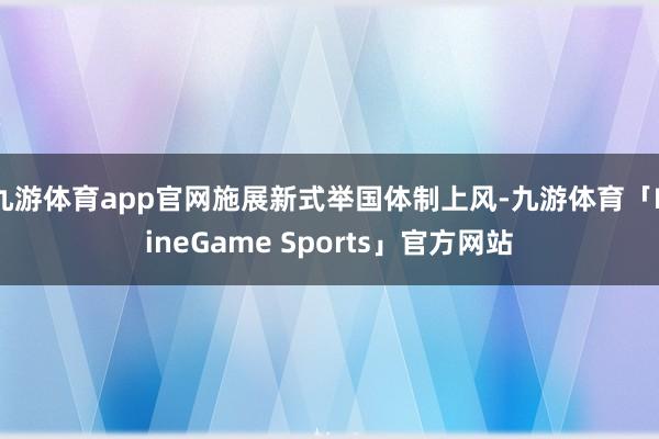 九游体育app官网施展新式举国体制上风-九游体育「NineGame Sports」官方网站