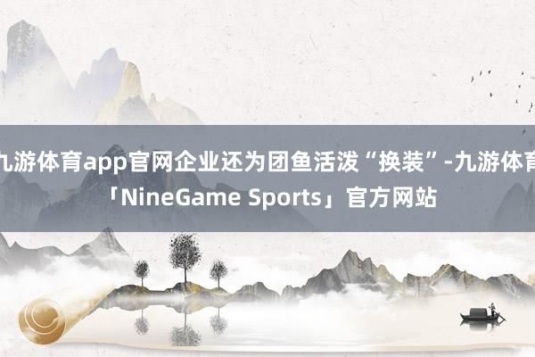 九游体育app官网企业还为团鱼活泼“换装”-九游体育「NineGame Sports」官方网站