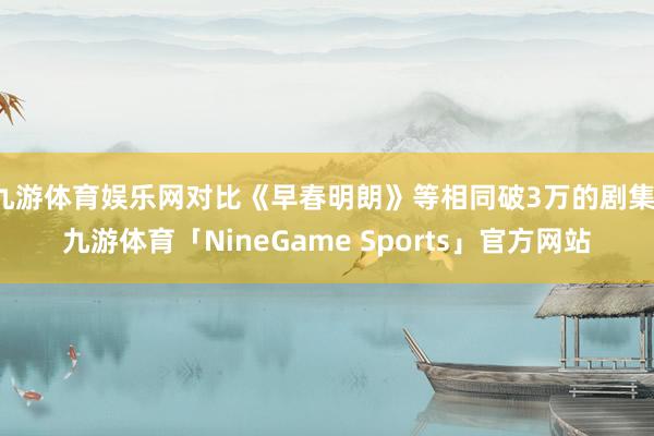 九游体育娱乐网对比《早春明朗》等相同破3万的剧集-九游体育「NineGame Sports」官方网站