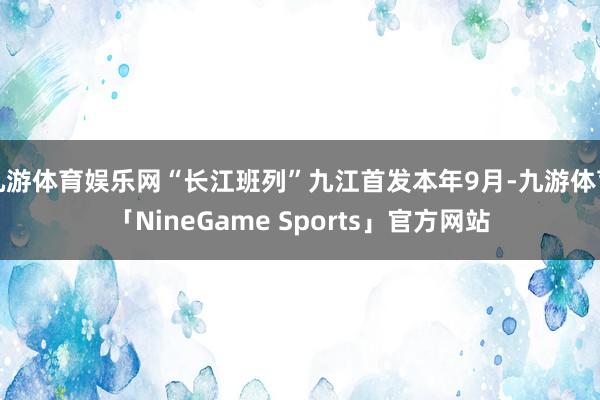 九游体育娱乐网“长江班列”九江首发本年9月-九游体育「NineGame Sports」官方网站