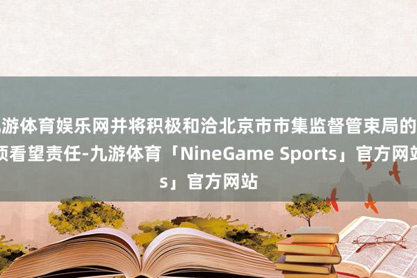 九游体育娱乐网并将积极和洽北京市市集监督管束局的各项看望责任-九游体育「NineGame Sports」官方网站