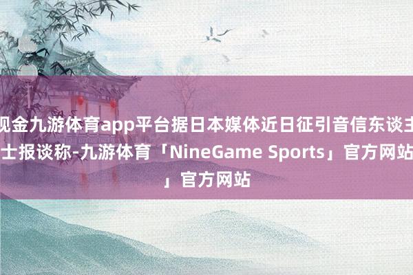 现金九游体育app平台据日本媒体近日征引音信东谈主士报谈称-九游体育「NineGame Sports」官方网站