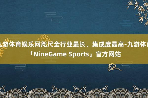九游体育娱乐网咫尺全行业最长、集成度最高-九游体育「NineGame Sports」官方网站