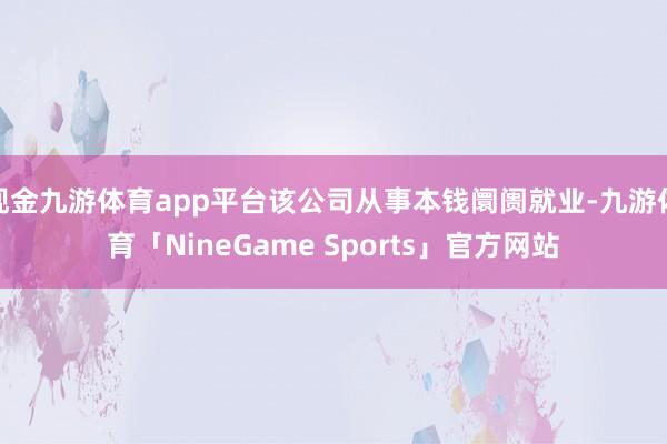 现金九游体育app平台该公司从事本钱阛阓就业-九游体育「NineGame Sports」官方网站