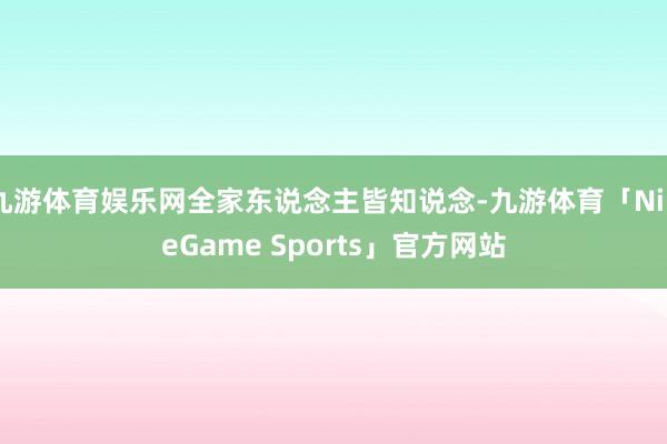 九游体育娱乐网全家东说念主皆知说念-九游体育「NineGame Sports」官方网站