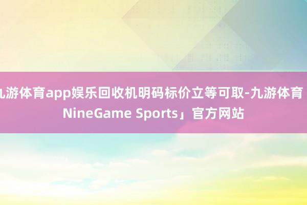 九游体育app娱乐回收机明码标价立等可取-九游体育「NineGame Sports」官方网站