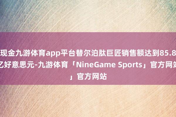 现金九游体育app平台替尔泊肽巨匠销售额达到85.8亿好意思元-九游体育「NineGame Sports」官方网站