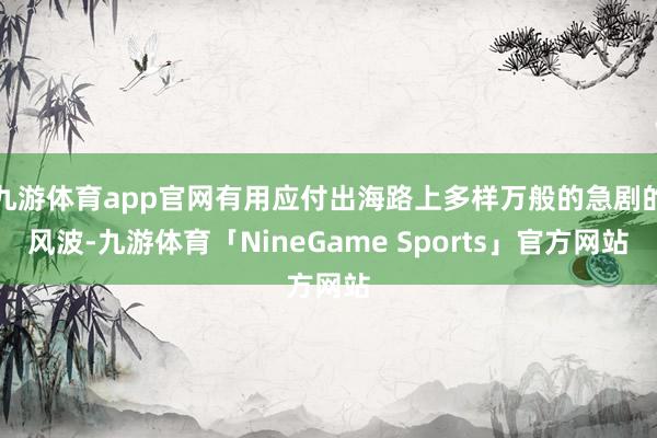九游体育app官网有用应付出海路上多样万般的急剧的风波-九游体育「NineGame Sports」官方网站