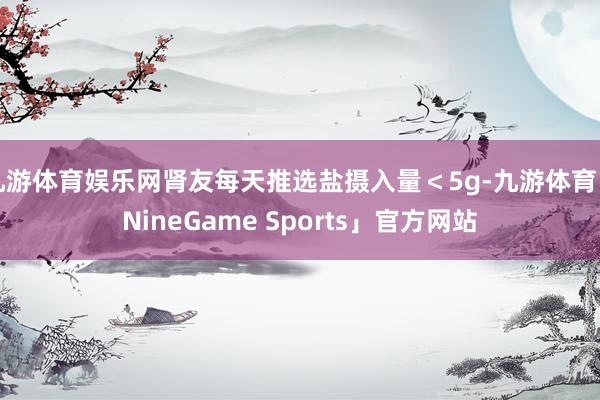 九游体育娱乐网肾友每天推选盐摄入量＜5g-九游体育「NineGame Sports」官方网站
