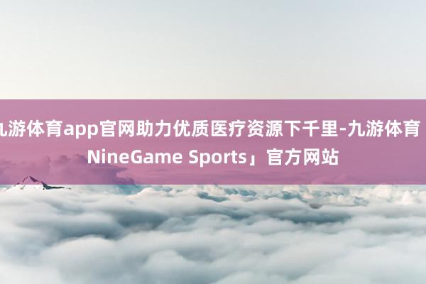 九游体育app官网助力优质医疗资源下千里-九游体育「NineGame Sports」官方网站