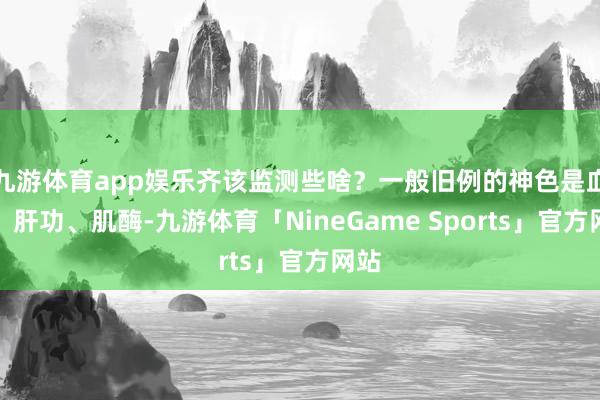 九游体育app娱乐齐该监测些啥？一般旧例的神色是血脂、肝功、肌酶-九游体育「NineGame Sports」官方网站
