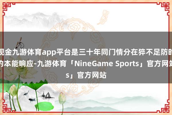 现金九游体育app平台是三十年同门情分在猝不足防时的本能响应-九游体育「NineGame Sports」官方网站