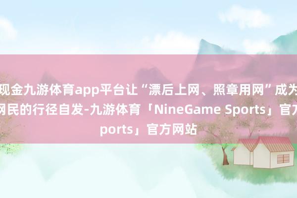 现金九游体育app平台让“漂后上网、照章用网”成为齐门网民的行径自发-九游体育「NineGame Sports」官方网站