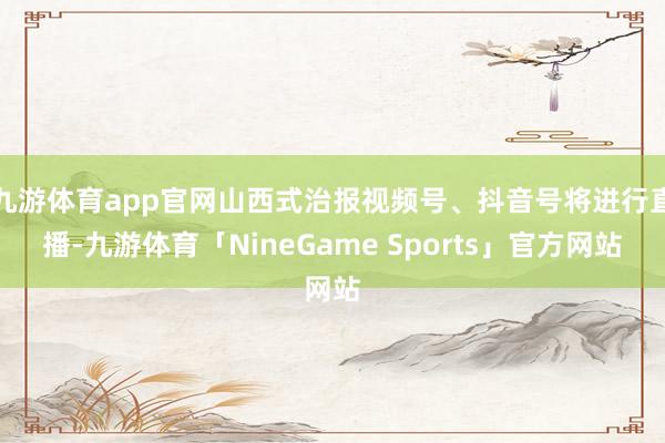 九游体育app官网山西式治报视频号、抖音号将进行直播-九游体育「NineGame Sports」官方网站