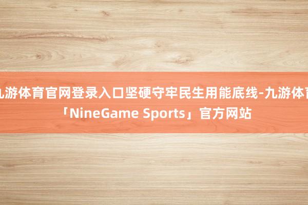 九游体育官网登录入口坚硬守牢民生用能底线-九游体育「NineGame Sports」官方网站