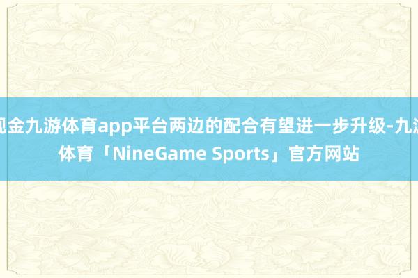 现金九游体育app平台两边的配合有望进一步升级-九游体育「NineGame Sports」官方网站