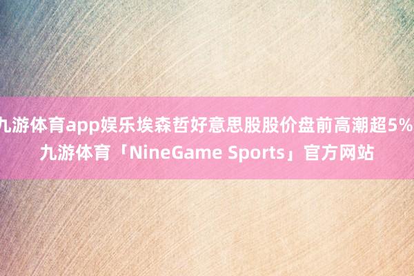 九游体育app娱乐埃森哲好意思股股价盘前高潮超5%-九游体育「NineGame Sports」官方网站