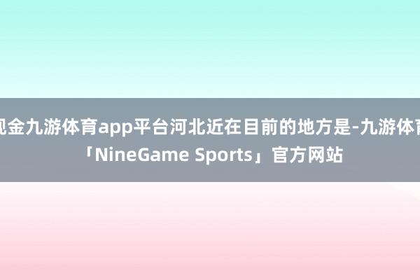 现金九游体育app平台河北近在目前的地方是-九游体育「NineGame Sports」官方网站