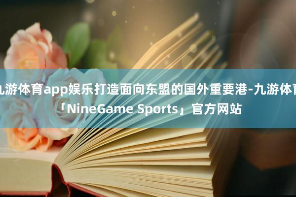 九游体育app娱乐打造面向东盟的国外重要港-九游体育「NineGame Sports」官方网站