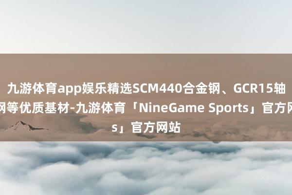 九游体育app娱乐精选SCM440合金钢、GCR15轴承钢等优质基材-九游体育「NineGame Sports」官方网站